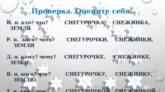 Проверка. Оцените себя. И. п. кто? что? СНЕГУРОЧКА, СНЕЖИНКА, ЗЕМЛЯ  Р. п. кого? чего? СНЕГУРОЧКИ, СНЕЖИНКИ, ЗЕМЛИ  Д. п. кому? чему? СНЕГУРОЧКЕ, СНЕЖИНКЕ, ЗЕМЛЕ  В. п. кого? что? СНЕГУРОЧКУ, СНЕЖИНКУ, ЗЕМЛЮ  Т. п. кем? чем? СНЕГУРОЧКОЙ, СНЕЖИНКОЙ, ЗЕМЛЕЙ  П. п. о ком? о чём? О СНЕГУРОЧКЕ, О СНЕЖИНКЕ, О ЗЕМЛЕ 