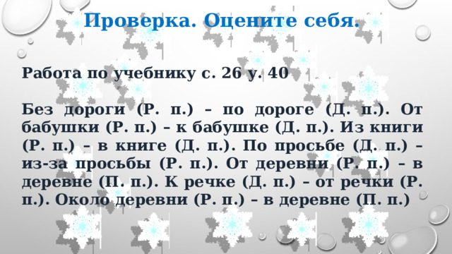 Проверка. Оцените себя. Работа по учебнику с. 26 у. 40  Без дороги (Р. п.) – по дороге (Д. п.). От бабушки (Р. п.) – к бабушке (Д. п.). Из книги (Р. п.) – в книге (Д. п.). По просьбе (Д. п.) – из-за просьбы (Р. п.). От деревни (Р. п.) – в деревне (П. п.). К речке (Д. п.) – от речки (Р. п.). Около деревни (Р. п.) – в деревне (П. п.) 