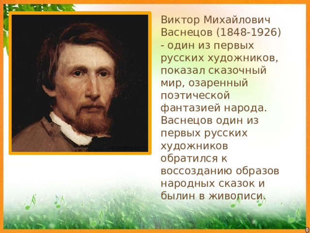 Виктор Михайлович Васнецов (1848-1926) - один из первых русских художников, показал сказочный мир, озаренный поэтической фантазией народа. Васнецов один из первых русских художников обратился к воссозданию образов народных сказок и былин в живописи.  