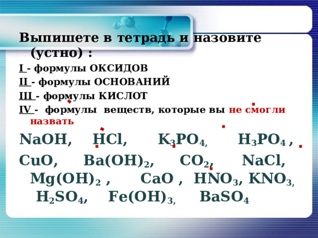  Выпишете в тетрадь и назовите (устно) : I - формулы ОКСИДОВ II  - формулы ОСНОВАНИЙ III  - формулы КИСЛОТ IV  - формулы веществ, которые вы не смогли назвать  NaOH ,  НС l , K 3 PO 4 ,   H 3 PO 4  ,  СuО, Ва(ОН) 2 ,  СО 2 ,   NaCl ,  М g (ОН) 2 ,   Са O , HNO 3 , KNO 3 ,   H 2 SO 4 ,   F е(ОН) 3 , BaSO 4  