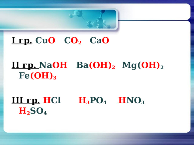 I гр.  Сu О С О 2  Са O  II гр. Na OH Ва (ОН) 2  М g ( ОН) 2 F е (ОН) 3   III гр.  Н С l  H 3 PO 4   H NO 3   H 2 SO 4  