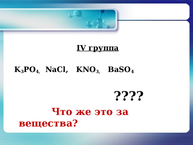   IV группа   K 3 PO 4 ,   NaCl ,   KNO 3 ,   BaSO 4  ????  Что же это за вещества? 