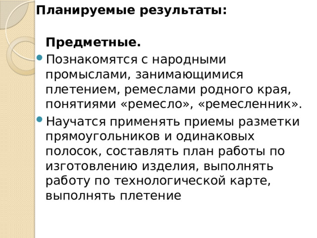 Планируемые результаты:   Предметные.  Познакомятся с народными промыслами, занимающимися плетением, ремеслами родного края, понятиями «ремесло», «ремесленник». Научатся применять приемы разметки прямоугольников и одинаковых полосок, составлять план работы по изготовлению изделия, выполнять работу по технологической карте, выполнять плетение 