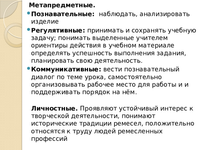  Метапредметные.  Познавательные:  наблюдать, анализировать изделие Регулятивные:  принимать и сохранять учебную задачу; понимать выделенные учителем ориентиры действия в учебном материале  определять успешность выполнения задания, планировать свою деятельность. Коммуникативные:  вести познавательный диалог по теме урока, самостоятельно организовывать рабочее место для работы и и поддерживать порядок на нём.  Личностные.  Проявляют устойчивый интерес к творческой деятельности, понимают исторические традиции ремесел, положительно относятся к труду людей ремесленных профессий  