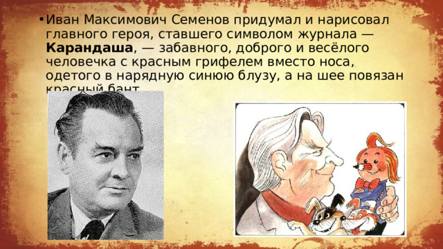 Иван Максимович Семенов придумал и нарисовал главного героя, ставшего символом журнала — Карандаша , — забавного, доброго и весёлого человечка с красным грифелем вместо носа, одетого в нарядную синюю блузу, а на шее повязан красный бант. 