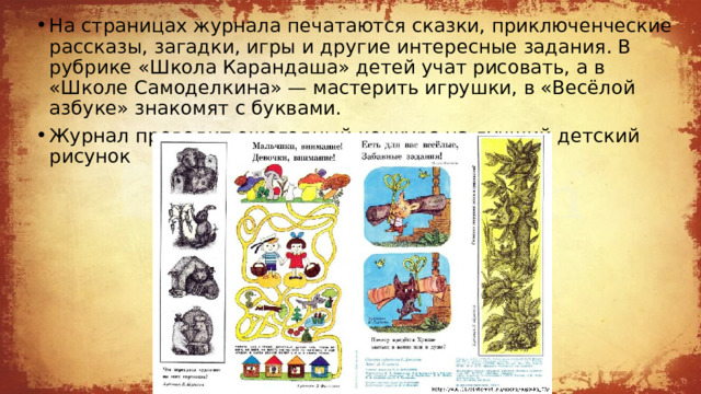 На страницах журнала печатаются сказки, приключенческие рассказы, загадки, игры и другие интересные задания. В рубрике «Школа Карандаша» детей учат рисовать, а в «Школе Самоделкина» — мастерить игрушки, в «Весёлой азбуке» знакомят с буквами. Журнал проводит ежегодный конкурс на лучший детский рисунок 