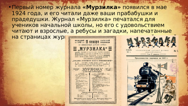 Первый номер журнала «Мурзилка» появился в мае 1924 года, и его читали даже ваши прабабушки и прадедушки. Журнал «Мурзилка» печатался для учеников начальной школы, но его с удовольствием читают и взрослые, а ребусы и загадки, напечатанные на страницах журнала, можно разгадывать всей семьей. 