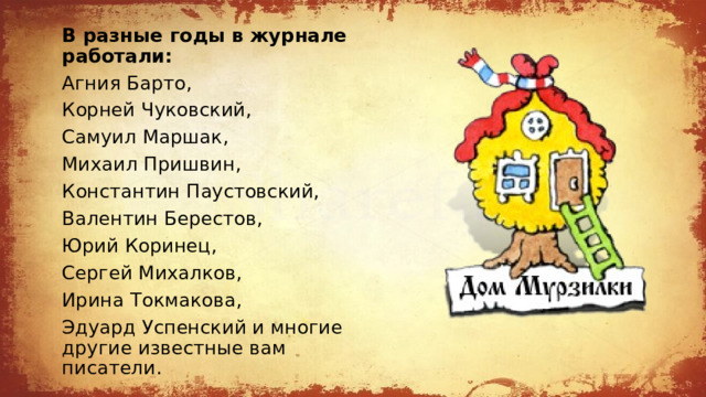 В разные годы в журнале работали:  Агния Барто,  Корней Чуковский,  Cамуил Маршак, Михаил Пришвин,  Константин Паустовский,  Валентин Берестов, Юрий Коринец,  Сергей Михалков,  Ирина Токмакова, Эдуард Успенский и многие другие известные вам писатели. 