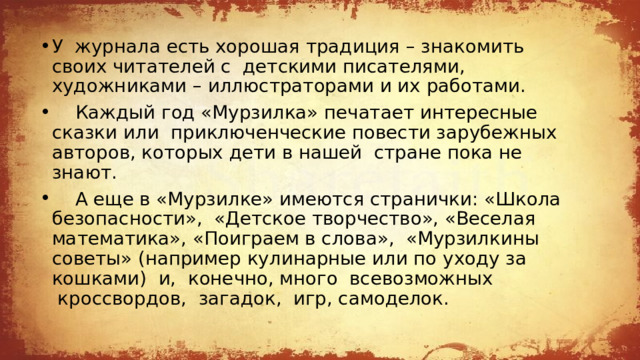 У  журнала есть хорошая традиция – знакомить своих читателей с  детскими писателями, художниками – иллюстраторами и их работами.     Каждый год «Мурзилка» печатает интересные сказки или  приключенческие повести зарубежных авторов, которых дети в нашей  стране пока не знают.     А еще в «Мурзилке» имеются странички: «Школа безопасности»,  «Детское творчество», «Веселая математика», «Поиграем в слова»,  «Мурзилкины советы» (например кулинарные или по уходу за кошками)  и,  конечно, много  всевозможных  кроссвордов,  загадок,  игр, самоделок. 