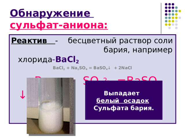 Обнаружение  сульфат-аниона: Реактив  - бесцветный раствор соли   бария, например хлорида - BaCl 2 BaCl 2 + Na 2 SO 4 = BaSO 4 ↓ + 2NaCl    Ba 2+ + SO 4 2- =BaSO 4 ↓ Выпадает белый осадок  Сульфата бария. 