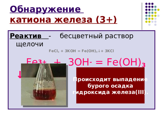 Обнаружение  катиона железа (3+) Реактив  - бесцветный раствор щелочи FeCl 3 + 3 KOH = Fe ( OH ) 3 ↓+ 3 KCl   Fe 3+ + 3ОН - = Fe (ОН) 3 ↓  Происходит выпадение бурого осадка гидроксида железа( III) . 