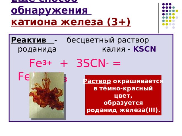 Ещё способ обнаружения  катиона железа (3+) Реактив  - бесцветный раствор роданида    калия -  KSCN   Fe 3+ + 3 SCN - = Fe ( SCN ) 3  Раствор окрашивается в тёмно-красный цвет, образуется роданид железа( III) . 