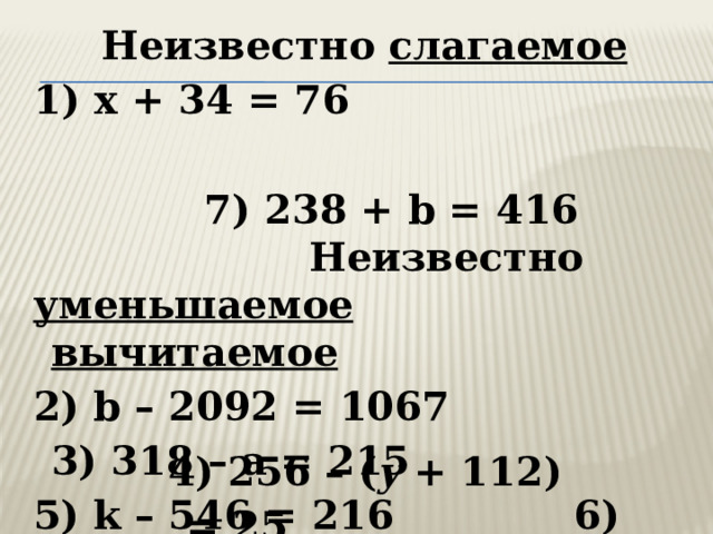 Неизвестно слагаемое 1) x + 34 = 76  7) 238 + b = 416  Неизвестно уменьшаемое  вычитаемое 2) b – 2092 = 1067 3) 318 – а = 215 5) k   – 546 = 216 6) 895 –  c  = 513   4) 256 – ( y  + 112) = 25 