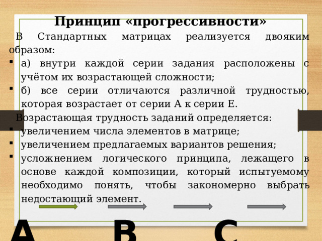 Принцип «прогрессивности» В Стандартных матрицах реализуется двояким образом: а) внутри каждой серии задания расположены с учётом их возрастающей сложности; б) все серии отличаются различной трудностью, которая возрастает от серии А к серии Е. Возрастающая трудность заданий определяется: увеличением числа элементов в матрице; увеличением предлагаемых вариантов решения; усложнением логического принципа, лежащего в основе каждой композиции, который испытуемому необходимо понять, чтобы закономерно выбрать недостающий элемент. A B C D E 