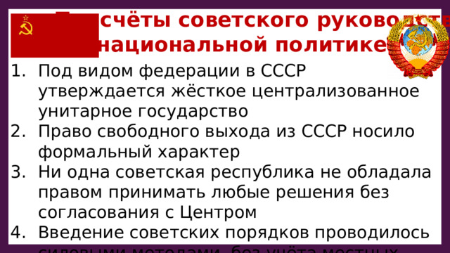  Просчёты советского руководства  в национальной политике: Под видом федерации в СССР утверждается жёсткое централизованное унитарное государство Право свободного выхода из СССР носило формальный характер Ни одна советская республика не обладала правом принимать любые решения без согласования с Центром Введение советских порядков проводилось силовыми методами, без учёта местных особенностей Не были чётко оформлены пограничные линии 