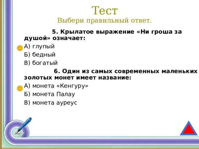 Тест  Выбери правильный ответ.  5. Крылатое выражение «Ни гроша за душой» означает: А) глупый Б) бедный В) богатый  6. Один из самых современных маленьких золотых монет имеет название: А) монета «Кенгуру» Б) монета Палау В) монета ауреус 