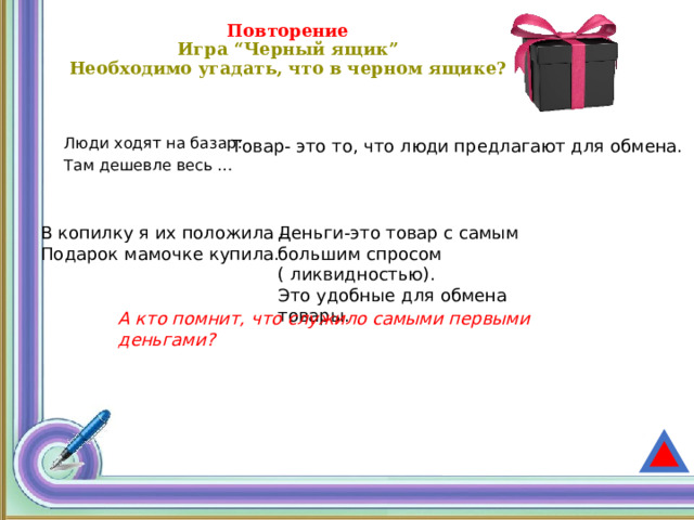 Повторение  Игра “Черный ящик”  Необходимо угадать, что в черном ящике?    Товар- это то, что люди предлагают для обмена. Люди ходят на базар: Там дешевле весь …  В копилку я их положила – Деньги-это товар с самым большим спросом ( ликвидностью). Подарок мамочке купила. Это удобные для обмена товары. А кто помнит, что служило самыми первыми деньгами? 