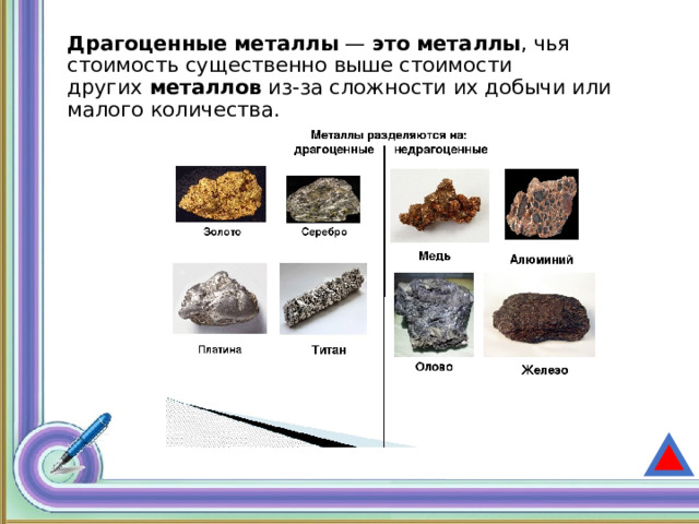 Драгоценные   металлы  —  это   металлы , чья стоимость существенно выше стоимости других  металлов  из-за сложности их добычи или малого количества. 
