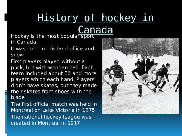 History of hockey in Canada Hockey is the most popular sport in Canada It was born in this land of ice and snow. First players played without a puck, but with wooden ball. Each team included about 50 and more players which each hand. Players didn’t have skates, but they made their skates from shoes with the blade The first official match was held in Montreal on Lake Victoria in 1875 The national hockey league was created in Montreal in 1917 