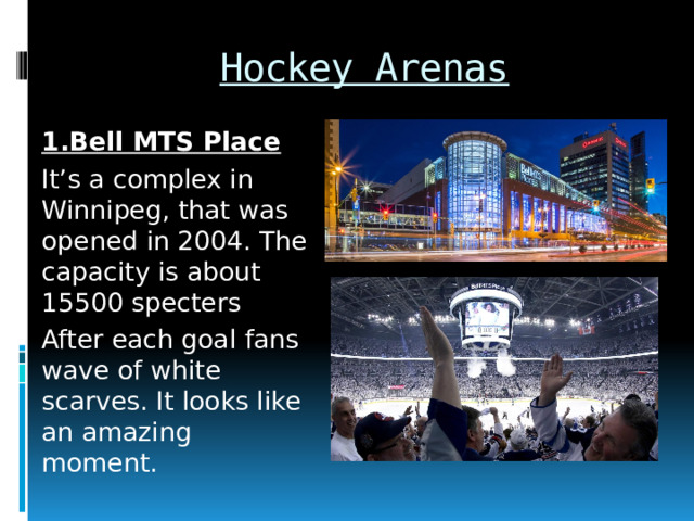 Hockey Arenas 1.Bell MTS Place It’s a complex in Winnipeg, that was opened in 2004. The capacity is about 15500 specters After each goal fans wave of white scarves. It looks like an amazing moment. 