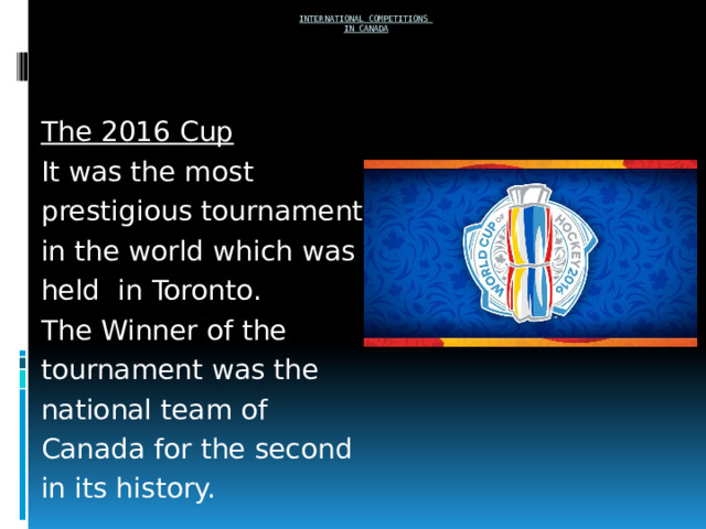  International competitions  in Canada     The 2016 Cup It was the most prestigious tournament in the world which was held in Toronto. The Winner of the tournament was the national team of Canada for the second in its history. 