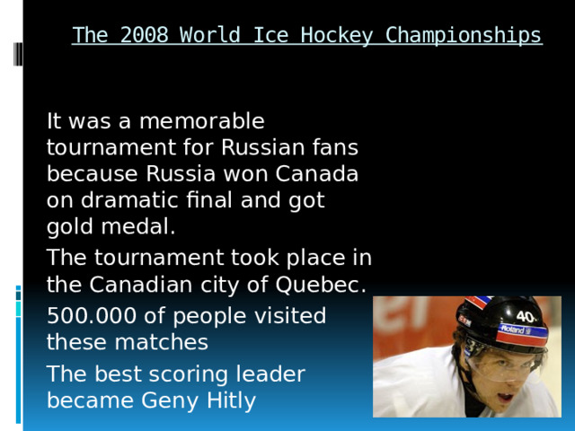 The 2008 World Ice Hockey Championships It was a memorable tournament for Russian fans because Russia won Canada on dramatic final and got gold medal. The tournament took place in the Canadian city of Quebec. 500.000 of people visited these matches The best scoring leader became Geny Hitly 