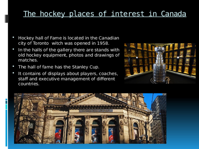 The hockey places of interest in Canada Hockey hall of Fame is located in the Canadian city of Toronto witch was opened in 1958. In the halls of the gallery there are stands with old hockey equipment, photos and drawings of matches. The hall of fame has the Stanley Cup. It contains of displays about players, coaches, staff and executive management of different countries. 
