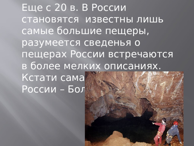 Еще с 20 в. В России становятся известны лишь самые большие пещеры, разумеется сведенья о пещерах России встречаются в более мелких описаниях. Кстати самая большая пещера России – Большая Орешня. 