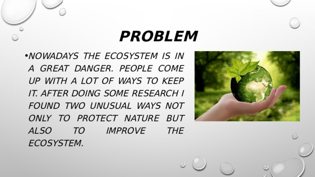 problem Nowadays the ecosystem is in A great danger. People come up with a lot of ways to keep it. After doing some research I found two unusual ways not only to protect nature but also to improve the ecosystem. 