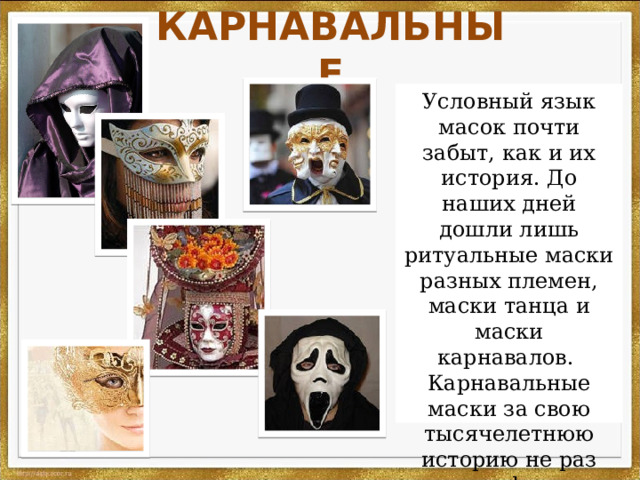 КАРНАВАЛЬНЫЕ Условный язык масок почти забыт, как и их история. До наших дней дошли лишь ритуальные маски разных племен, маски танца и маски карнавалов.   Карнавальные маски за свою тысячелетнюю историю не раз меняли форму и размер ы. 