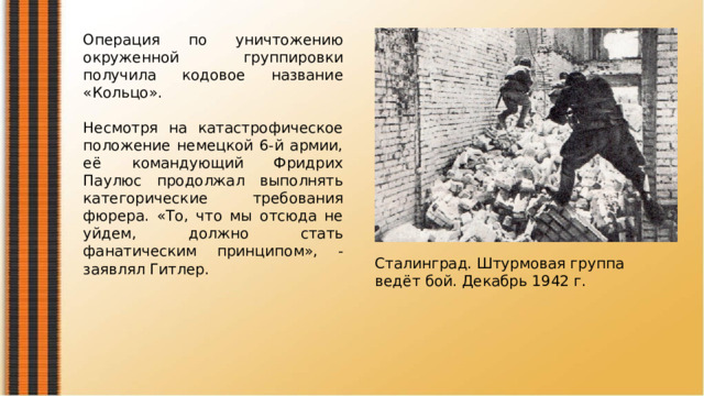Операция по уничтожению окруженной группировки получила кодовое название «Кольцо». Несмотря на катастрофическое положение немецкой 6-й армии, её командующий Фридрих Паулюс продолжал выполнять категорические требования фюрера. «То, что мы отсюда не уйдем, должно стать фанатическим принципом», - заявлял Гитлер. Сталинград. Штурмовая группа ведёт бой. Декабрь 1942 г. 
