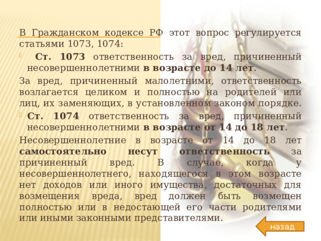 В Гражданском кодексе РФ этот вопрос регулируется статьями 1073, 1074:  Ст. 1073 ответственность за вред, причиненный несовершеннолетними в возрасте до 14 лет . За вред, причиненный малолетними, ответственность возлагается целиком и полностью на родителей или лиц, их заменяющих, в установленном законом порядке. Ст. 1074 ответственность за вред, причиненный несовершеннолетними в возрасте от 14 до 18 лет . Несовершеннолетние в возрасте от 14 до 18 лет самостоятельно несут ответственность за причиненный вред. В случае, когда у несовершеннолетнего, находящегося в этом возрасте нет доходов или иного имущества, достаточных для возмещения вреда, вред должен быть возмещен полностью или в недостающей его части родителями или иными законными представителями. назад 