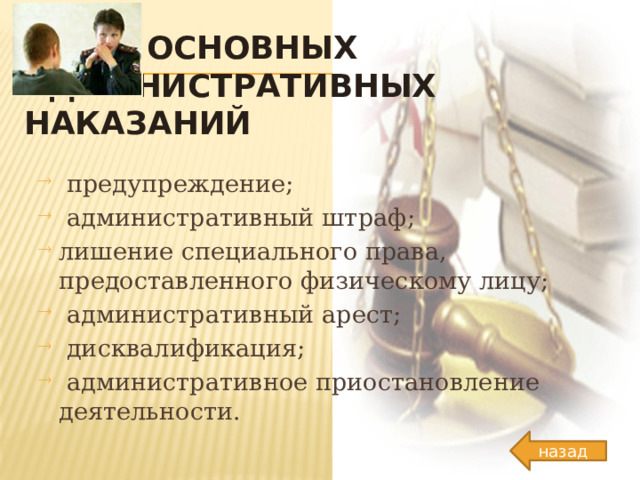 ВИДЫ основных АДМИНИСТРАТИВНЫХ наказаний  предупреждение;  административный штраф; лишение специального права, предоставленного физическому лицу;  административный арест;  дисквалификация;  административное приостановление деятельности. назад 