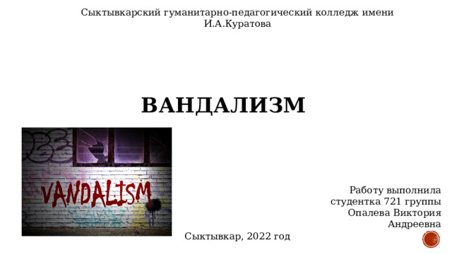 Сыктывкарский гуманитарно-педагогический колледж имени И.А.Куратова ВАНДАЛИЗМ Работу выполнила  студентка 721 группы  Опалева Виктория Андреевна Сыктывкар, 2022 год 