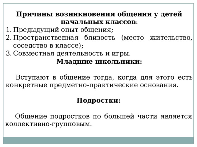 Причины возникновения общения у детей начальных классов : Предыдущий опыт общения; Пространственная близость (место жительство, соседство в классе); Совместная деятельность и игры. Младшие школьники:  Вступают в общение тогда, когда для этого есть конкретные предметно-практические основания. Подростки:  Общение подростков по большей части является коллективно-групповым. 