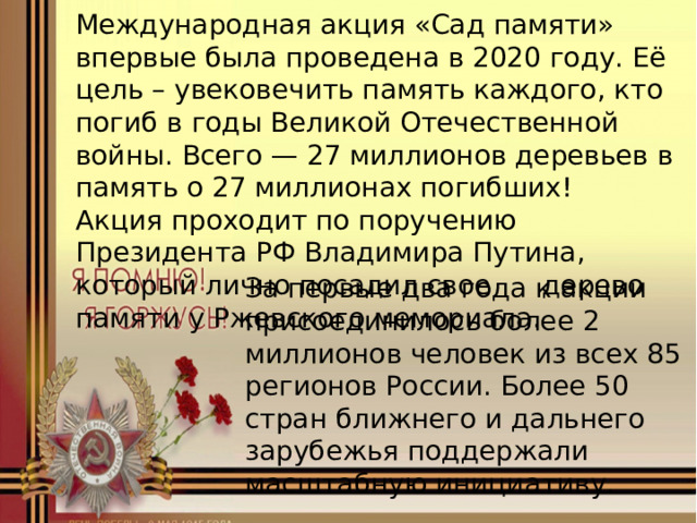 Международная акция «Сад памяти» впервые была проведена в 2020 году. Её цель – увековечить память каждого, кто погиб в годы Великой Отечественной войны. Всего — 27 миллионов деревьев в память о 27 миллионах погибших! Акция проходит по поручению Президента РФ Владимира Путина, который лично посадил свое дерево памяти у Ржевского мемориала. За первые два года к акции присоединилось более 2 миллионов человек из всех 85 регионов России. Более 50 стран ближнего и дальнего зарубежья поддержали масштабную инициативу. 