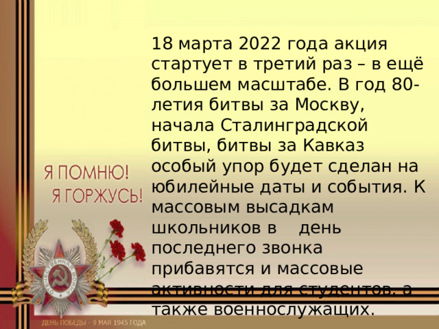 18 марта 2022 года акция стартует в третий раз – в ещё большем масштабе. В год 80-летия битвы за Москву, начала Сталинградской битвы, битвы за Кавказ особый упор будет сделан на юбилейные даты и события. К массовым высадкам школьников в день последнего звонка прибавятся и массовые активности для студентов, а также военнослужащих. 