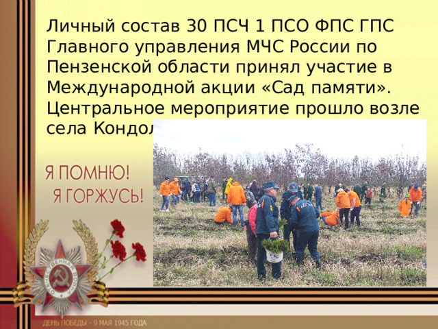 Личный состав 30 ПСЧ 1 ПСО ФПС ГПС Главного управления МЧС России по Пензенской области принял участие в Международной акции «Сад памяти». Центральное мероприятие прошло возле села Кондоль Пензенского района. 