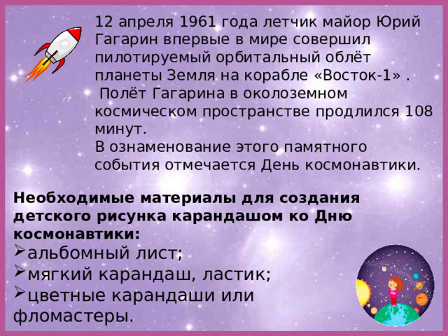 12 апреля 1961 года летчик майор Юрий Гагарин впервые в мире совершил пилотируемый орбитальный облёт планеты Земля на корабле «Восток-1» .  Полёт Гагарина в околоземном космическом пространстве продлился 108 минут. В ознаменование этого памятного события отмечается День космонавтики. Необходимые материалы для создания детского рисунка карандашом ко Дню космонавтики: альбомный лист; мягкий карандаш, ластик; цветные карандаши или фломастеры. 