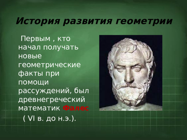 История развития геометрии  Первым , кто начал получать новые геометрические факты при помощи рассуждений, был древнегреческий математик  Фалес  ( VI в. до н.э.).  