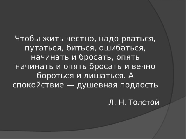 Чтобы жить честно, надо рваться, путаться, биться, ошибаться, начинать и бросать, опять начинать и опять бросать и вечно бороться и лишаться. А спокойствие — душевная подлость Л. Н. Толстой 