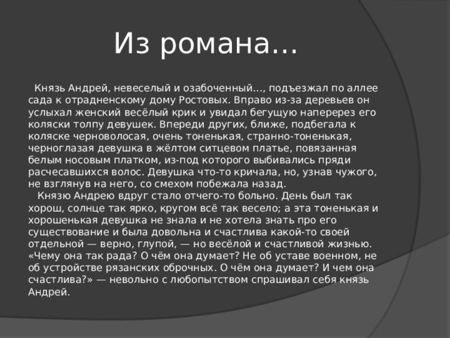 Из романа…  Князь Андрей, невеселый и озабоченный…, подъезжал по аллее сада к отрадненскому дому Ростовых. Вправо из-за деревьев он услыхал женский весёлый крик и увидал бегущую наперерез его коляски толпу девушек. Впереди других, ближе, подбегала к коляске черноволосая, очень тоненькая, странно-тоненькая, черноглазая девушка в жёлтом ситцевом платье, повязанная белым носовым платком, из-под которого выбивались пряди расчесавшихся волос. Девушка что-то кричала, но, узнав чужого, не взглянув на него, со смехом побежала назад.     Князю Андрею вдруг стало отчего-то больно. День был так хорош, солнце так ярко, кругом всё так весело; а эта тоненькая и хорошенькая девушка не знала и не хотела знать про его существование и была довольна и счастлива какой-то своей отдельной — верно, глупой, — но весёлой и счастливой жизнью. «Чему она так рада? О чём она думает? Не об уставе военном, не об устройстве рязанских оброчных. О чём она думает? И чем она счастлива?» — невольно с любопытством спрашивал себя князь Андрей. 