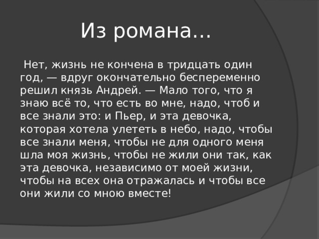 Из романа…  Нет, жизнь не кончена в тридцать один год, — вдруг окончательно беспеременно решил князь Андрей. — Мало того, что я знаю всё то, что есть во мне, надо, чтоб и все знали это: и Пьер, и эта девочка, которая хотела улететь в небо, надо, чтобы все знали меня, чтобы не для одного меня шла моя жизнь, чтобы не жили они так, как эта девочка, независимо от моей жизни, чтобы на всех она отражалась и чтобы все они жили со мною вместе! 