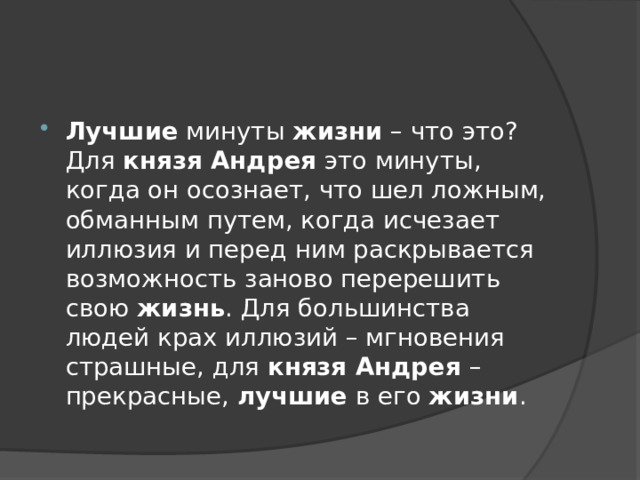 Лучшие  минуты  жизни  – что это? Для  князя Андрея  это минуты, когда он осознает, что шел ложным, обманным путем, когда исчезает иллюзия и перед ним раскрывается возможность заново перерешить свою  жизнь . Для большинства людей крах иллюзий – мгновения страшные, для  князя Андрея  – прекрасные,  лучшие  в его  жизни . 