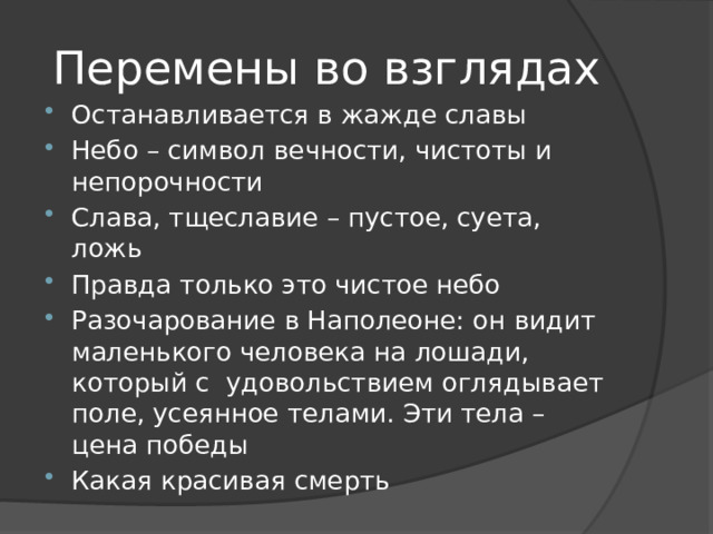 Перемены во взглядах Останавливается в жажде славы Небо – символ вечности, чистоты и непорочности Слава, тщеславие – пустое, суета, ложь Правда только это чистое небо Разочарование в Наполеоне: он видит маленького человека на лошади, который с удовольствием оглядывает поле, усеянное телами. Эти тела – цена победы Какая красивая смерть 