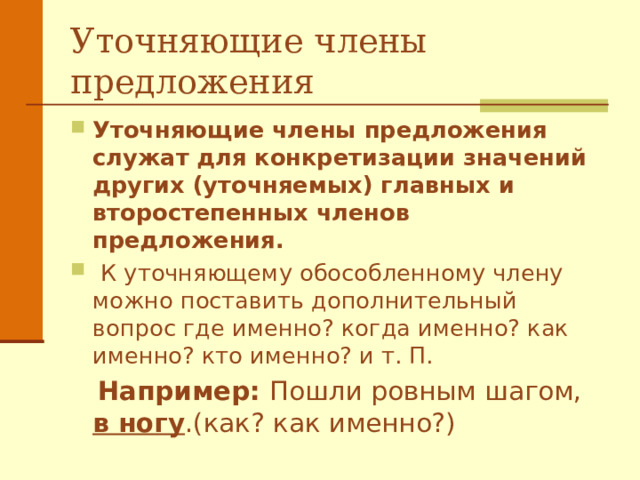 Уточняющие члены предложения Уточняющие члены предложения служат для конкретизации значений других (уточняемых) главных и второстепенных членов предложения.  К уточняющему обособленному члену можно поставить дополнительный вопрос где именно? когда именно? как именно? кто именно? и т. П.  Например: Пошли ровным шагом, в ногу .(как? как именно?)  