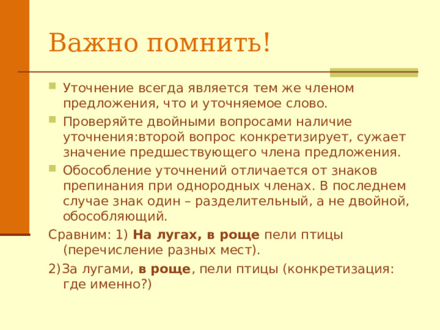 Важно помнить! Уточнение всегда является тем же членом предложения, что и уточняемое слово. Проверяйте двойными вопросами наличие уточнения:второй вопрос конкретизирует , сужает значение предшествующего члена предложения .  Обособление уточнений отличается от знаков препинания при однородных членах. В последнем случае знак один – разделительный, а не двойной, обособляющий. Сравним: 1) На лугах, в роще пели птицы (перечисление разных мест). 2)За лугами, в роще , пели птицы (конкретизация: где именно?) 