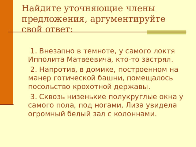 Найдите уточняющие члены предложения, аргументируйте свой ответ:  1. Внезапно в темноте, у самого локтя Ипполита Матвеевича, кто - то застрял .  2. Напротив, в домике, построенном на манер готической башни , помещалось посольство крохотной державы .  3. Сквозь низенькие полукруглые окна у самого пола, под ногами, Лиза увидела огромный белый зал с колоннами .  