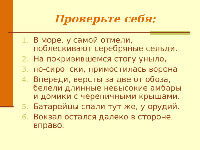 Проверьте себя:   В море, у самой отмели, поблескивают серебряные сельди. На покривившемся стогу уныло, по-сиротски, примостилась ворона Впереди, версты за две от обоза, белели длинные невысокие амбары и домики с черепичными крышами. Батарейцы спали тут же, у орудий. Вокзал остался далеко в стороне, вправо.  