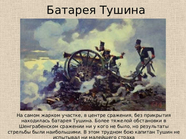 Батарея Тушина На самом жарком участке, в центре сражения, без прикрытия находилась батарея Тушина. Более тяжелой обстановки в Шенграбенском сражении ни у кого не было, но результаты стрельбы были наибольшими. В этом трудном бою капитан Тушин не испытывал ни малейшего страха 